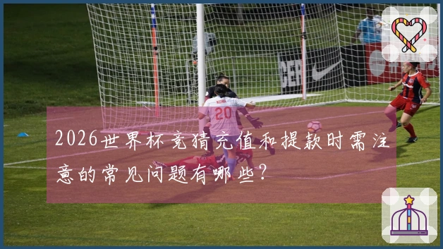 2026世界杯竞猜充值和提款时需注意的常见问题有哪些？